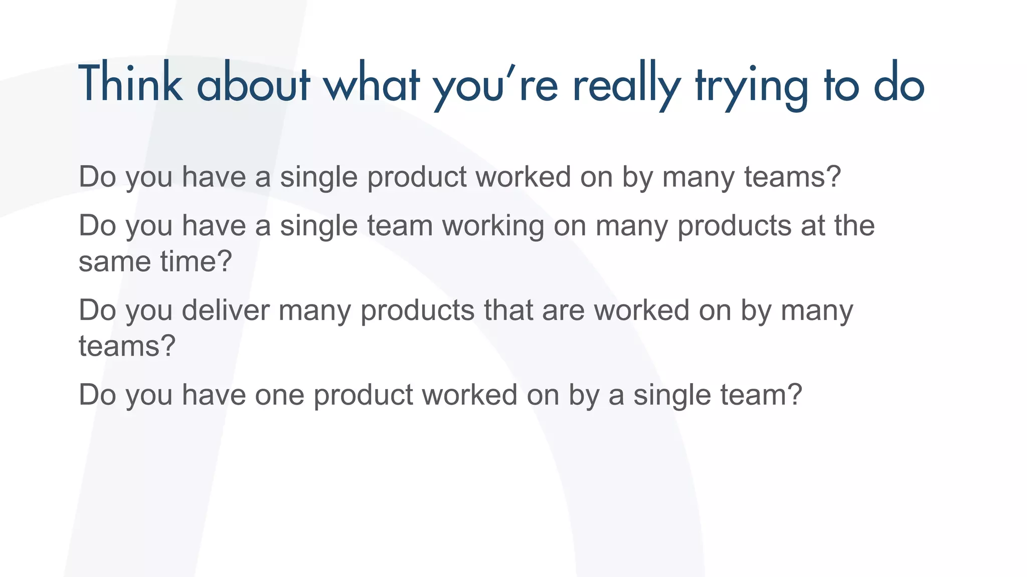 Do you have a single product worked on by many teams?
Do you have a single team working on many products at the
same time?
Do you deliver many products that are worked on by many
teams?
Do you have one product worked on by a single team?
 