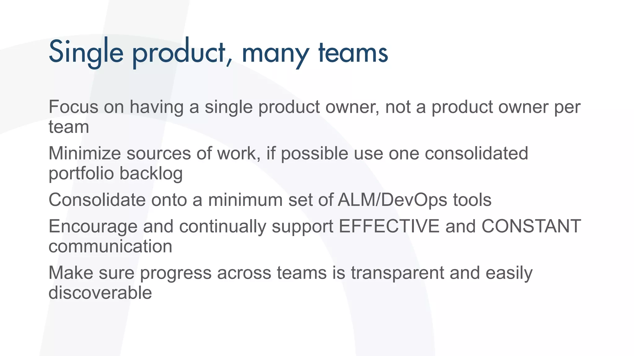 Focus on having a single product owner, not a product owner per
team
Minimize sources of work, if possible use one consolidated
portfolio backlog
Consolidate onto a minimum set of ALM/DevOps tools
Encourage and continually support EFFECTIVE and CONSTANT
communication
Make sure progress across teams is transparent and easily
discoverable
 