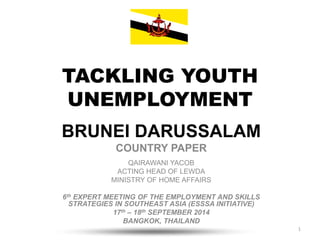 TACKLING YOUTH 
UNEMPLOYMENT 
BRUNEI DARUSSALAM 
COUNTRY PAPER 
QAIRAWANI YACOB 
ACTING HEAD OF LEWDA 
MINISTRY OF HOME AFFAIRS 
6th EXPERT MEETING OF THE EMPLOYMENT AND SKILLS 
STRATEGIES IN SOUTHEAST ASIA (ESSSA INITIATIVE) 
17th – 18th SEPTEMBER 2014 
BANGKOK, THAILAND 
1 
 