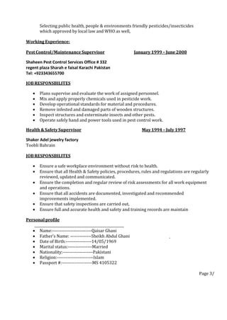 Selecting public health, people & environments friendly pesticides/insecticides
which approved by local law and WHO as well,
Working Experience:
Pest Control/Maintenance Supervisor January 1999 – June 2008
Shaheen Pest Control Services Office # 332
regent plaza Sharah e faisal Karachi Pakistan
Tel: +923343655700
JOB RESPONSBILITES
 Plans supervise and evaluate the work of assigned personnel.
 Mix and apply properly chemicals used in pesticide work.
 Develop operational standards for material and procedures.
 Remove infested and damaged parts of wooden structures.
 Inspect structures and exterminate insects and other pests.
 Operate safely hand and power tools used in pest control work.
Health &SafetySupervisor May 1994 – July 1997
Shaker Adel jewelry factory
Toobli Bahrain
JOB RESPONSBILITES
 Ensure a safe workplace environment without risk to health.
 Ensure that all Health & Safety policies, procedures, rules and regulations are regularly
reviewed, updated and communicated.
 Ensure the completion and regular review of risk assessments for all work equipment
and operations.
 Ensure that all accidents are documented, investigated and recommended
improvements implemented.
 Ensure that safety inspections are carried out,
 Ensure full and accurate health and safety and training records are maintain
Personal profile
 Name:--------------------------Qaisar Ghani
 Father’s Name: --------------Sheikh Abdul Ghani
 Date of Birth:-----------------14/05/1969
 Marital status:----------------Married
 Nationality:--------------------Pakistani
 Religion:------------------------Islam
 Passport #:--------------------MS 4105322
Page 3/
 
