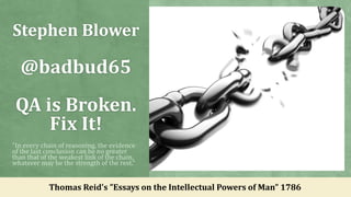 Stephen Blower
@badbud65
QA is Broken.
Fix It!
"In every chain of reasoning, the evidence
of the last conclusion can be no greater
than that of the weakest link of the chain,
whatever may be the strength of the rest.“
Thomas Reid's ”Essays on the Intellectual Powers of Man” 1786
 