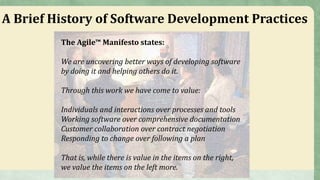 A Brief History of Software Development Practices
The Agile™ Manifesto states:
We are uncovering better ways of developing software
by doing it and helping others do it.
Through this work we have come to value:
Individuals and interactions over processes and tools
Working software over comprehensive documentation
Customer collaboration over contract negotiation
Responding to change over following a plan
That is, while there is value in the items on the right,
we value the items on the left more.
 