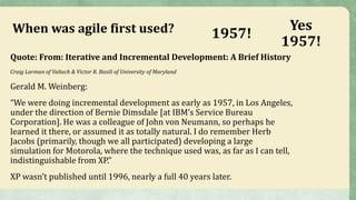 When was agile first used?
Quote: From: Iterative and Incremental Development: A Brief History
Craig Larman of Valtech & Victor R. Basili of University of Maryland
Gerald M. Weinberg:
“We were doing incremental development as early as 1957, in Los Angeles,
under the direction of Bernie Dimsdale [at IBM’s Service Bureau
Corporation]. He was a colleague of John von Neumann, so perhaps he
learned it there, or assumed it as totally natural. I do remember Herb
Jacobs (primarily, though we all participated) developing a large
simulation for Motorola, where the technique used was, as far as I can tell,
indistinguishable from XP.”
XP wasn’t published until 1996, nearly a full 40 years later.
1957!
Yes
1957!
 