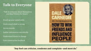 Talk to Everyone
“Talk to someone about themselves
and they'll listen for hours.”
Brush up your social skills
Understand what is wrong
Access morale
Gather information uncritically
Understand desire to change
Gain constructive feedback
“Any fool can criticize, condemn and complain--and most do.”
 