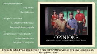 Management opinions
Stay Neutral
Don’t take sides
Be open to discussion
Constantly invite feedback
Discuss opinions rigorously
All opinions are weighed equally
At this stage, they are
Everyone has an opinion
Be able to defend your arguments in a rational way. Otherwise, all you have is an opinion. -
Marilyn vos Savant
 