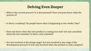 Delving Even Deeper
• What is the current process? Is it documented? Does everyone know what the
process is?
• Is there a roadmap? Do people know what is happening in two weeks’ time?
• Does test know when the next product is coming in to test? Are test consulted
about the test schedule? Is there a test schedule?
• Are test involved at the design stage? Are test involved in any stage of the
development process? Is test only involved when the product is code complete?
 