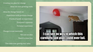 Creating you plan for change
Ideas are now growing roots
Ideas for change based on:
Experience with previous change
Practical hands on experience
Everyone's opinions
Personal experience
Change is now inevitable
Not just an idea
There’s a time line
This shits now getting real, baby.
 