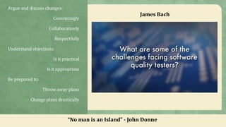 Argue and discuss changes:
Convincingly
Collaboratively
Respectfully
Understand objections:
Is it practical
Is it appropriate
Be prepared to:
Throw away plans
Change plans drastically
“No man is an Island” - John Donne
James Bach
 