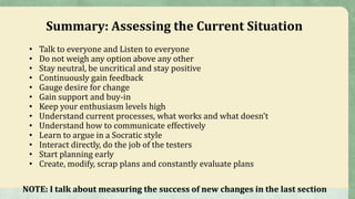 Summary: Assessing the Current Situation
• Talk to everyone and Listen to everyone
• Do not weigh any option above any other
• Stay neutral, be uncritical and stay positive
• Continuously gain feedback
• Gauge desire for change
• Gain support and buy-in
• Keep your enthusiasm levels high
• Understand current processes, what works and what doesn’t
• Understand how to communicate effectively
• Learn to argue in a Socratic style
• Interact directly, do the job of the testers
• Start planning early
• Create, modify, scrap plans and constantly evaluate plans
NOTE: I talk about measuring the success of new changes in the last section
 