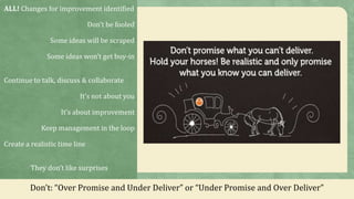 ALL! Changes for improvement identified
Don’t be fooled
Some ideas will be scraped
Some ideas won’t get buy-in
Continue to talk, discuss & collaborate
It’s not about you
It’s about improvement
Keep management in the loop
Create a realistic time line
They don’t like surprises
Don’t: “Over Promise and Under Deliver” or “Under Promise and Over Deliver”
 
