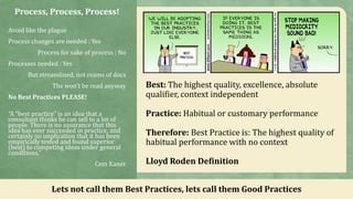 Process, Process, Process!
Avoid like the plague
Process changes are needed : Yes
Process for sake of process : No
Processes needed : Yes
But streamlined, not reams of docs
The won’t be read anyway
No Best Practices PLEASE!
“A “best practice” is an idea that a
consultant thinks he can sell to a lot of
people. There is no assurance that this
idea has ever succeeded in practice, and
certainly no implication that it has been
empirically tested and found superior
(best) to competing ideas under general
conditions.”
Cem Kaner
Lets not call them Best Practices, lets call them Good Practices
Best: The highest quality, excellence, absolute
qualifier, context independent
Practice: Habitual or customary performance
Therefore: Best Practice is: The highest quality of
habitual performance with no context
Lloyd Roden Definition
 