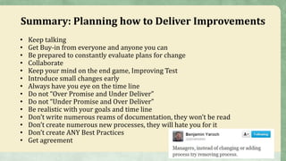 Summary: Planning how to Deliver Improvements
• Keep talking
• Get Buy-in from everyone and anyone you can
• Be prepared to constantly evaluate plans for change
• Collaborate
• Keep your mind on the end game, Improving Test
• Introduce small changes early
• Always have you eye on the time line
• Do not “Over Promise and Under Deliver”
• Do not “Under Promise and Over Deliver”
• Be realistic with your goals and time line
• Don’t write numerous reams of documentation, they won’t be read
• Don’t create numerous new processes, they will hate you for it
• Don’t create ANY Best Practices
• Get agreement
 