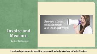 Inspire and
Measure
Deliver for Success
Leadership comes in small acts as well as bold strokes - Carly Fiorina
 