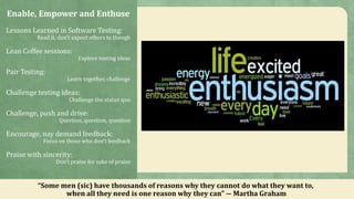 Enable, Empower and Enthuse
Lessons Learned in Software Testing:
Read it, don’t expect others to though
Lean Coffee sessions:
Explore testing ideas
Pair Testing:
Learn together, challenge
Challenge testing ideas:
Challenge the status quo
Challenge, push and drive:
Question, question, question
Encourage, nay demand feedback:
Focus on those who don’t feedback
Praise with sincerity:
Don’t praise for sake of praise
“Some men (sic) have thousands of reasons why they cannot do what they want to,
when all they need is one reason why they can” ― Martha Graham
 