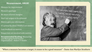 Measurement, ARGH!
Measure for improvement
Measure sparingly
Be aware of error margins
Don’t set targets to be achieved
Metrics give you information
It’s primarily about PEOPLE not metrics
Gain feedback on metrics
Ensure test are involved with metrics
Recommended Reading: Measuring
and Managing Performance
Organisations : Robert D Austin.
"When a measure becomes a target, it ceases to be a good measure“ - Dame Ann Marilyn Strathern
 