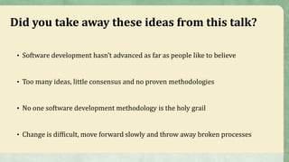 Did you take away these ideas from this talk?
• Software development hasn’t advanced as far as people like to believe
• Too many ideas, little consensus and no proven methodologies
• No one software development methodology is the holy grail
• Change is difficult, move forward slowly and throw away broken processes
 