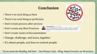 Conclusion
• There’s no such thing as best
• There’s no such thing as perfection
• Don’t create process after process
• Don’t create any Best Practices
• Don’t create reams of documentation
• Change, challenge, and learn, together
• It’s about people, not how to control people
“If you meet the Buddha, kill him.” - Zen Master Linji – Blog: Adam Goucher on Heuristics
 