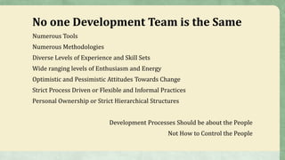 No one Development Team is the Same
Numerous Tools
Numerous Methodologies
Diverse Levels of Experience and Skill Sets
Wide ranging levels of Enthusiasm and Energy
Optimistic and Pessimistic Attitudes Towards Change
Strict Process Driven or Flexible and Informal Practices
Personal Ownership or Strict Hierarchical Structures
Development Processes Should be about the People
Not How to Control the People
 