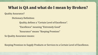 What is QA and what do I mean by Broken?
Quality Assurance?
Dictionary Definition:
Quality, defines a “Certain Level of Excellence”.
“Excellence” meaning “Extremely Good”
“Assurance” means “Keeping Promises”
So Quality Assurance means:
Keeping Promises to Supply Products or Services to a Certain Level of Excellence.
 