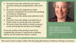 ~
Johanna Rothman put this really
well in a talk, she said that when
testers tell her that they do “Quality
Assurance", she asks questions like
these:
1. Do testers have the authority and cash to
provide training for programmers who need
it?
2. Do testers have the authority to settle
customer complaints? Or to drive the handling
of customer complaints?
3. Do testers have the ability and authority to fix
bugs?
4. Do testers have the ability and authority to
either write or rewrite the user manuals?
5. Do testers have the ability to study customer
needs and design the product accordingly?
If not, the quality of the product and of the
complaining customer's experience in dealing
with it, are not under the testers' control.
This exert is from a Paper Called: The On-going Revolution in Software Testing: Cem Kaner
 