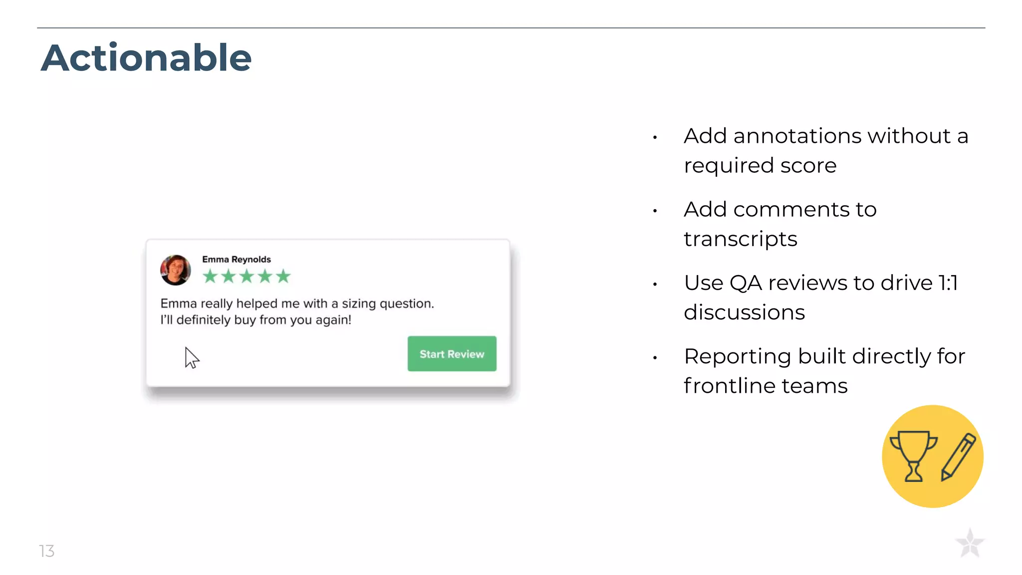 Actionable
13
• Add annotations without a
required score
• Add comments to
transcripts
• Use QA reviews to drive 1:1
discussions
• Reporting built directly for
frontline teams
 