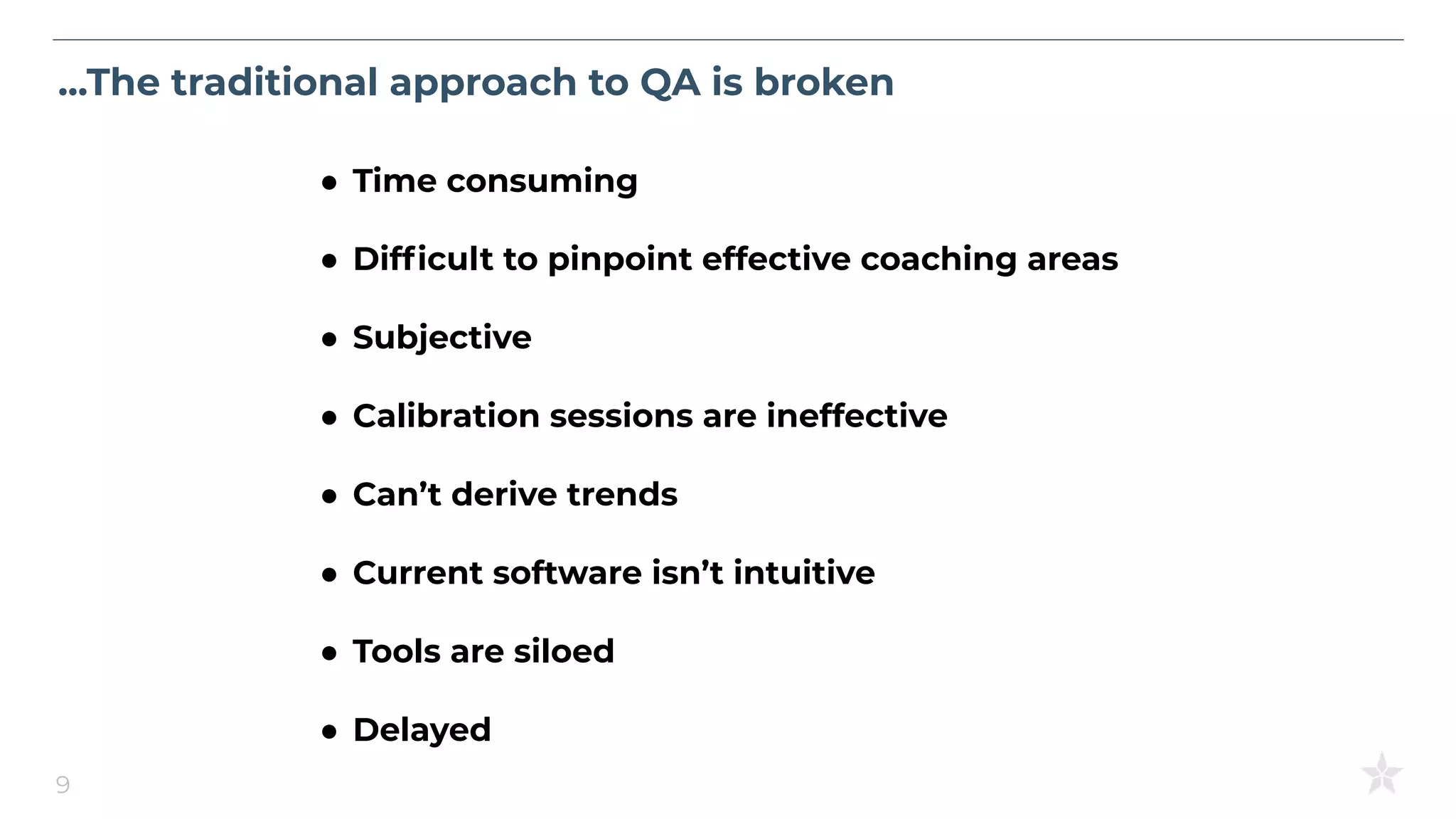 ...The traditional approach to QA is broken
9
● Time consuming
● Difﬁcult to pinpoint effective coaching areas
● Subjective
● Calibration sessions are ineffective
● Can’t derive trends
● Current software isn’t intuitive
● Tools are siloed
● Delayed
 