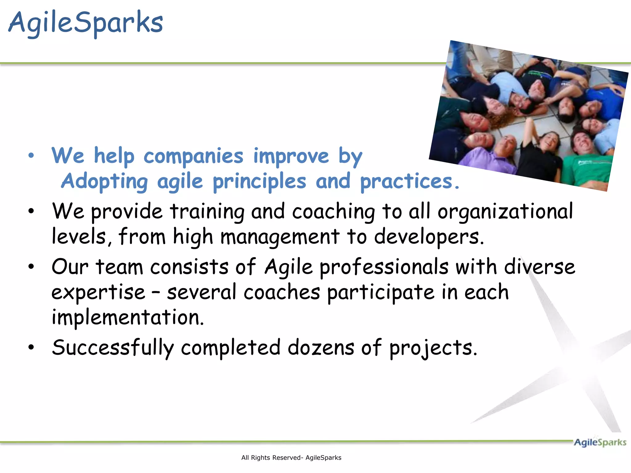 AgileSparks • We help companies improve by Adopting agile principles and practices. • We provide training and coaching to all organizational levels, from high management to developers. • Our team consists of Agile professionals with diverse expertise – several coaches participate in each implementation. • Successfully completed dozens of projects. 2 All Rights Reserved- AgileSparks 