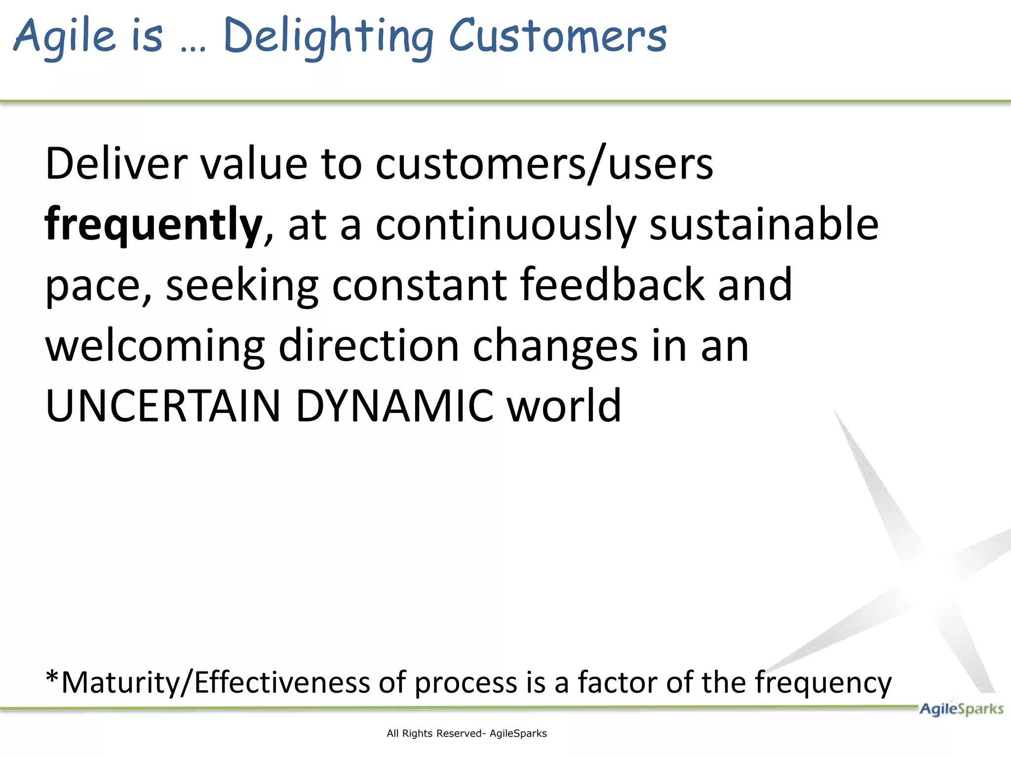 Agile is … Delighting Customers Deliver value to customers/users frequently, at a continuously sustainable pace, seeking constant feedback and welcoming direction changes in an UNCERTAIN DYNAMIC world *Maturity/Effectiveness of process is a factor of the frequency 3 All Rights Reserved- AgileSparks 