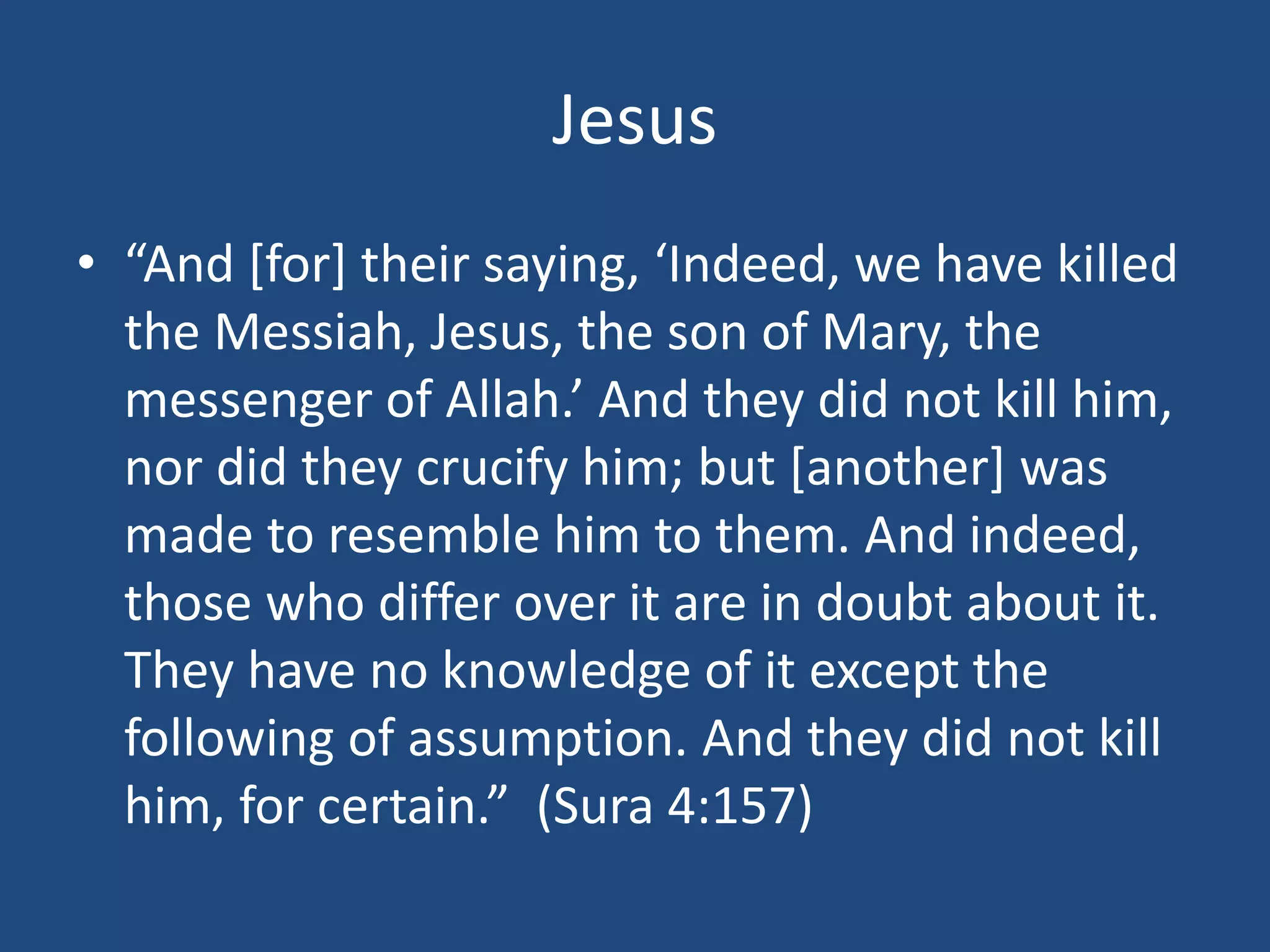 Jesus
• “And [for] their saying, ‘Indeed, we have killed
the Messiah, Jesus, the son of Mary, the
messenger of Allah.’ And they did not kill him,
nor did they crucify him; but [another] was
made to resemble him to them. And indeed,
those who differ over it are in doubt about it.
They have no knowledge of it except the
following of assumption. And they did not kill
him, for certain.” (Sura 4:157)
 