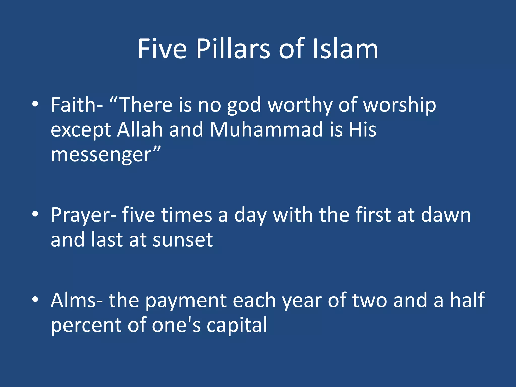 Five Pillars of Islam
• Faith- “There is no god worthy of worship
except Allah and Muhammad is His
messenger”
• Prayer- five times a day with the first at dawn
and last at sunset
• Alms- the payment each year of two and a half
percent of one's capital
 