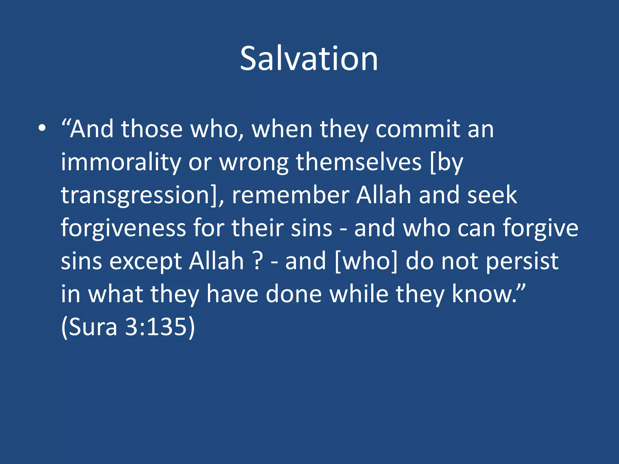 Salvation
• “And those who, when they commit an
immorality or wrong themselves [by
transgression], remember Allah and seek
forgiveness for their sins - and who can forgive
sins except Allah ? - and [who] do not persist
in what they have done while they know.”
(Sura 3:135)
 
