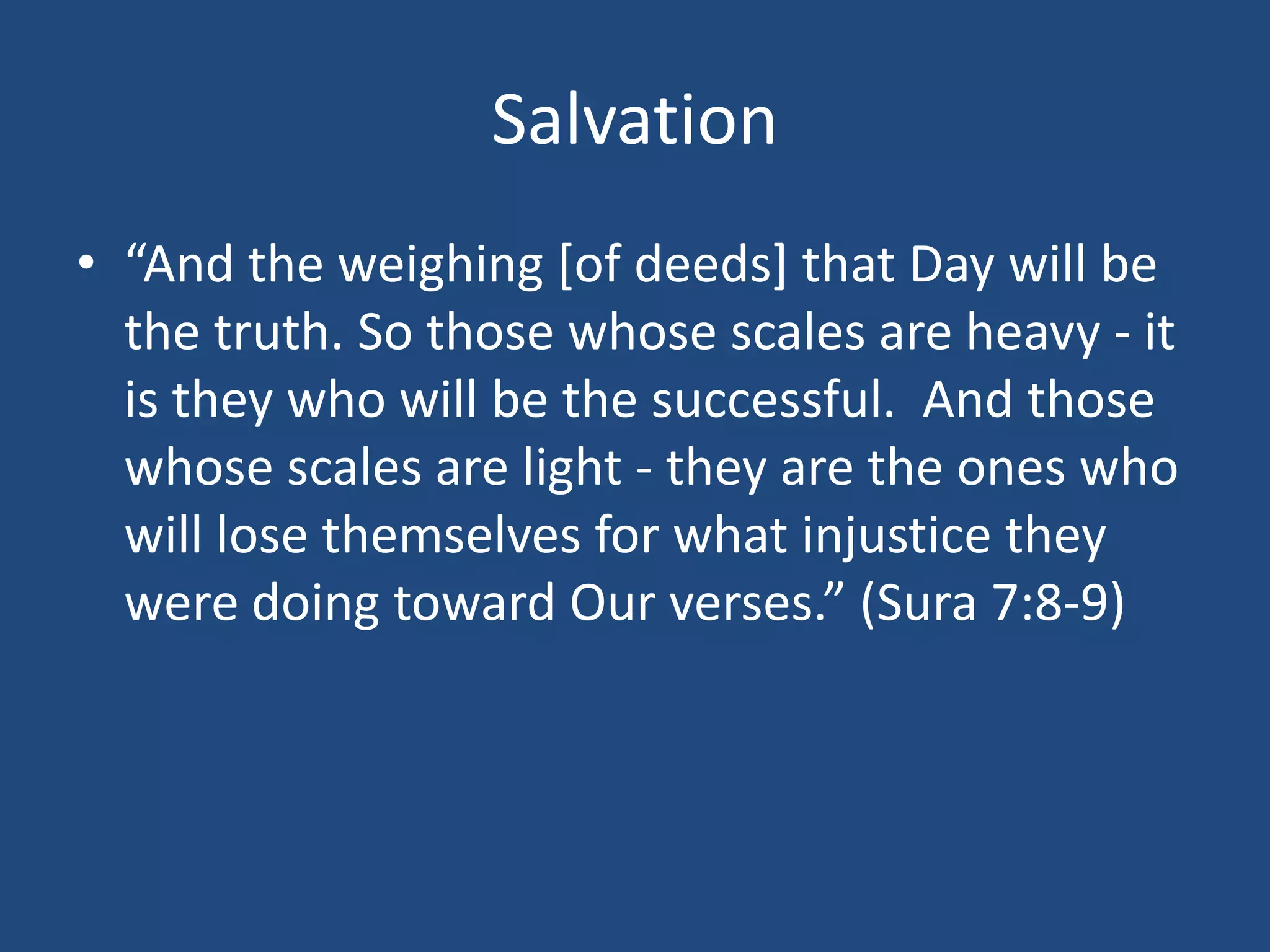 Salvation
• “And the weighing [of deeds] that Day will be
the truth. So those whose scales are heavy - it
is they who will be the successful. And those
whose scales are light - they are the ones who
will lose themselves for what injustice they
were doing toward Our verses.” (Sura 7:8-9)
 