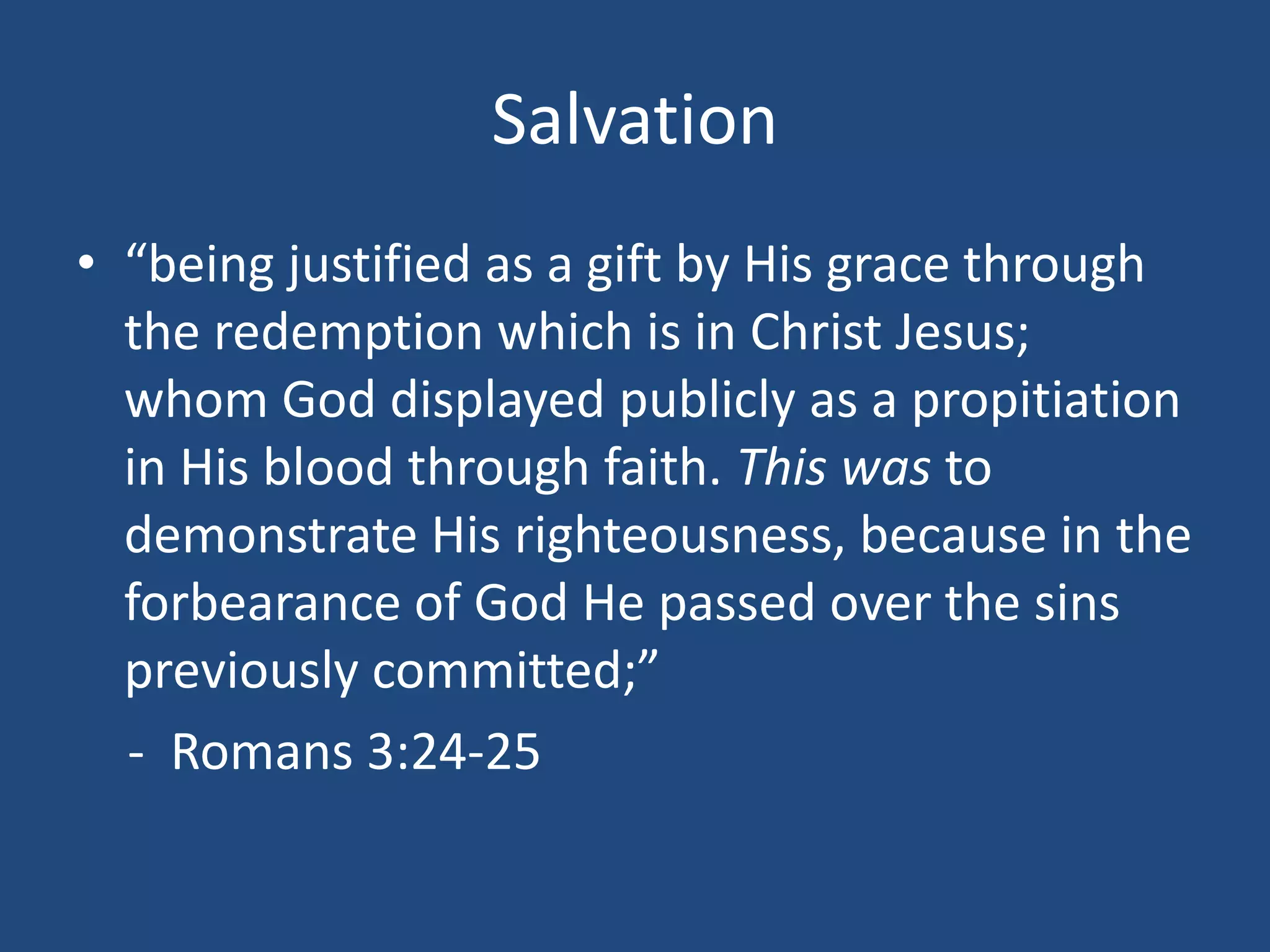 Salvation
• “being justified as a gift by His grace through
the redemption which is in Christ Jesus;
whom God displayed publicly as a propitiation
in His blood through faith. This was to
demonstrate His righteousness, because in the
forbearance of God He passed over the sins
previously committed;”
- Romans 3:24-25
 