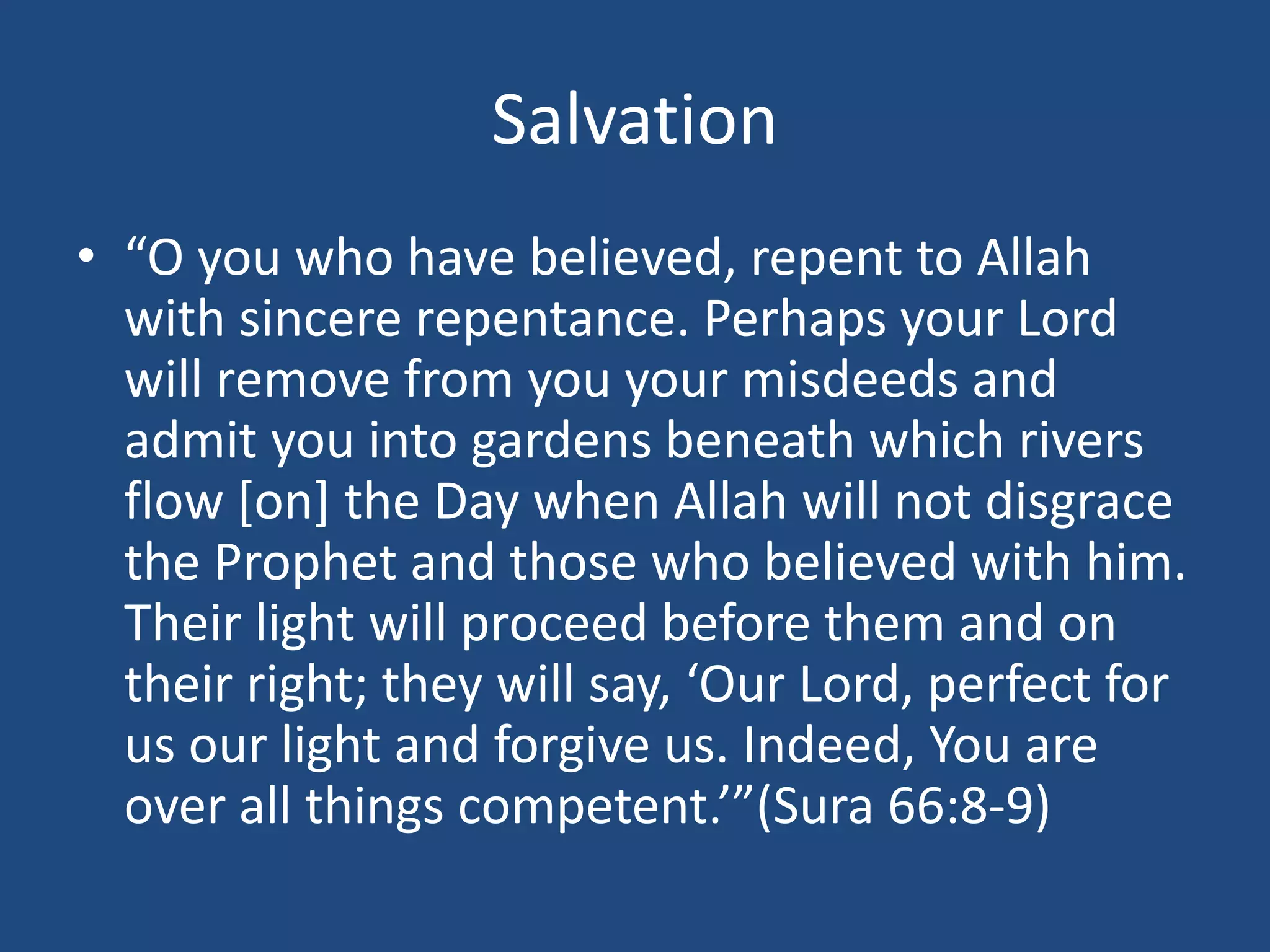 Salvation
• “O you who have believed, repent to Allah
with sincere repentance. Perhaps your Lord
will remove from you your misdeeds and
admit you into gardens beneath which rivers
flow [on] the Day when Allah will not disgrace
the Prophet and those who believed with him.
Their light will proceed before them and on
their right; they will say, ‘Our Lord, perfect for
us our light and forgive us. Indeed, You are
over all things competent.’”(Sura 66:8-9)
 