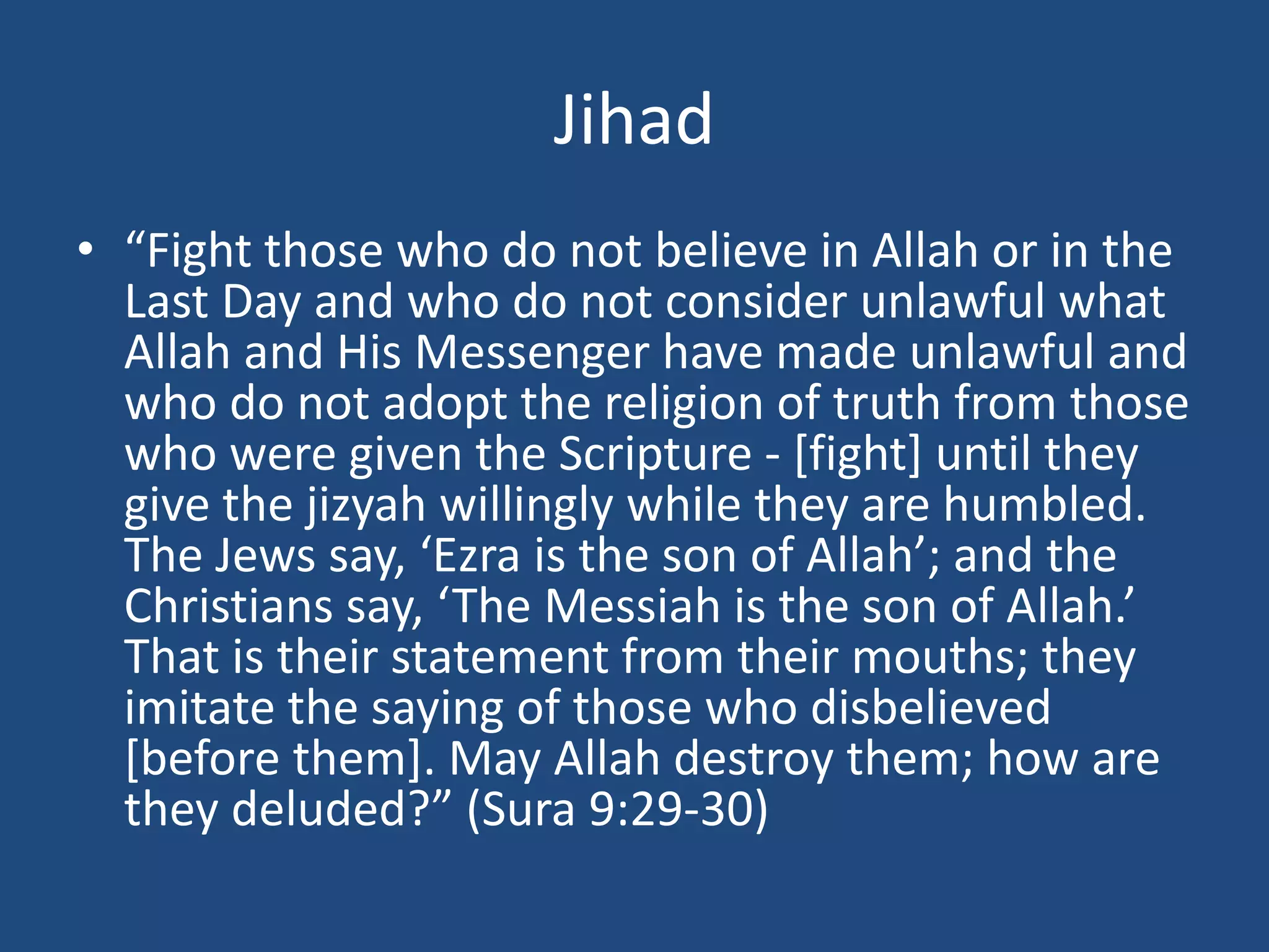 Jihad
• “Fight those who do not believe in Allah or in the
Last Day and who do not consider unlawful what
Allah and His Messenger have made unlawful and
who do not adopt the religion of truth from those
who were given the Scripture - [fight] until they
give the jizyah willingly while they are humbled.
The Jews say, ‘Ezra is the son of Allah’; and the
Christians say, ‘The Messiah is the son of Allah.’
That is their statement from their mouths; they
imitate the saying of those who disbelieved
[before them]. May Allah destroy them; how are
they deluded?” (Sura 9:29-30)
 