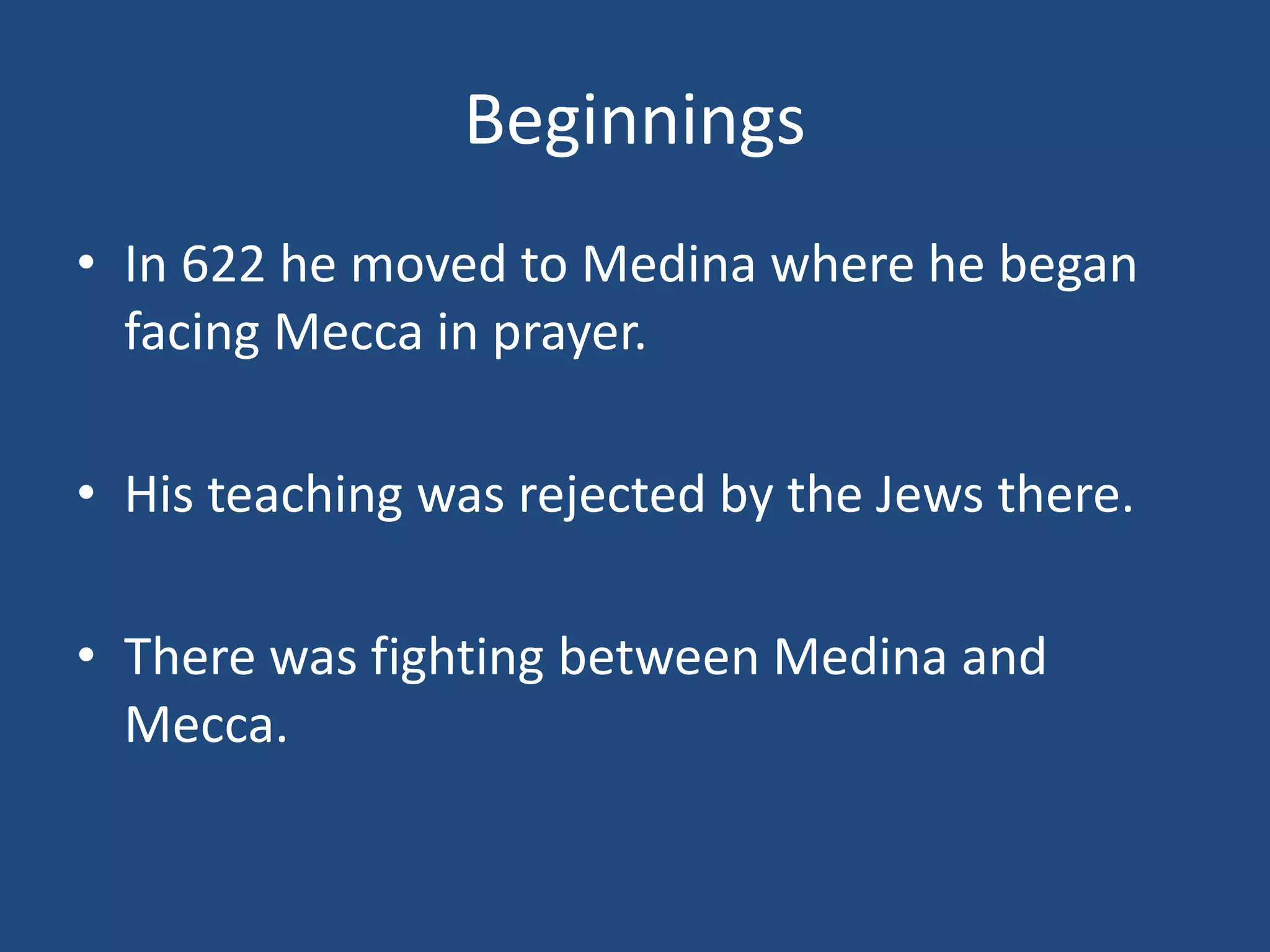 Beginnings
• In 622 he moved to Medina where he began
facing Mecca in prayer.
• His teaching was rejected by the Jews there.
• There was fighting between Medina and
Mecca.
 