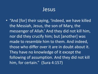 Jesus
• “And [for] their saying, ‘Indeed, we have killed
the Messiah, Jesus, the son of Mary, the
messenger of Allah.’ And they did not kill him,
nor did they crucify him; but [another] was
made to resemble him to them. And indeed,
those who differ over it are in doubt about it.
They have no knowledge of it except the
following of assumption. And they did not kill
him, for certain.” (Sura 4:157)
 