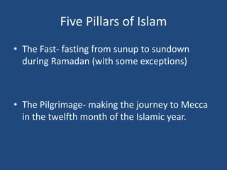 Five Pillars of Islam
• The Fast- fasting from sunup to sundown
during Ramadan (with some exceptions)
• The Pilgrimage- making the journey to Mecca
in the twelfth month of the Islamic year.
 