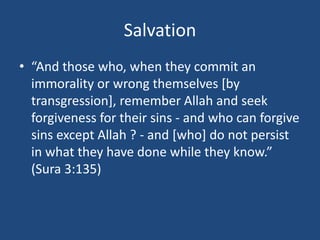 Salvation
• “And those who, when they commit an
immorality or wrong themselves [by
transgression], remember Allah and seek
forgiveness for their sins - and who can forgive
sins except Allah ? - and [who] do not persist
in what they have done while they know.”
(Sura 3:135)
 