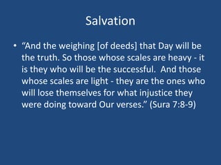 Salvation
• “And the weighing [of deeds] that Day will be
the truth. So those whose scales are heavy - it
is they who will be the successful. And those
whose scales are light - they are the ones who
will lose themselves for what injustice they
were doing toward Our verses.” (Sura 7:8-9)
 