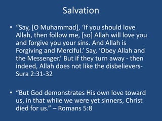 Salvation
• “Say, [O Muhammad], ‘If you should love
Allah, then follow me, [so] Allah will love you
and forgive you your sins. And Allah is
Forgiving and Merciful.’ Say, ‘Obey Allah and
the Messenger.’ But if they turn away - then
indeed, Allah does not like the disbelievers-
Sura 2:31-32
• “But God demonstrates His own love toward
us, in that while we were yet sinners, Christ
died for us.” – Romans 5:8
 
