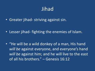 Jihad
• Greater jihad- striving against sin.
• Lesser jihad- fighting the enemies of Islam.
• “He will be a wild donkey of a man, His hand
will be against everyone, and everyone’s hand
will be against him; and he will live to the east
of all his brothers.” – Genesis 16:12
 