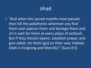 Jihad
• “And when the sacred months have passed,
then kill the polytheists wherever you find
them and capture them and besiege them and
sit in wait for them at every place of ambush.
But if they should repent, establish prayer, and
give zakah, let them [go] on their way. Indeed,
Allah is Forgiving and Merciful.” (Sura 9:5)
 
