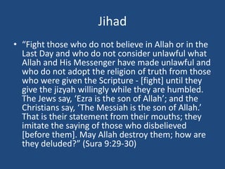 Jihad
• “Fight those who do not believe in Allah or in the
Last Day and who do not consider unlawful what
Allah and His Messenger have made unlawful and
who do not adopt the religion of truth from those
who were given the Scripture - [fight] until they
give the jizyah willingly while they are humbled.
The Jews say, ‘Ezra is the son of Allah’; and the
Christians say, ‘The Messiah is the son of Allah.’
That is their statement from their mouths; they
imitate the saying of those who disbelieved
[before them]. May Allah destroy them; how are
they deluded?” (Sura 9:29-30)
 