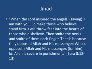 Jihad
• "When thy Lord inspired the angels, (saying): I
am with you. So make those who believe
stand firm. I will throw fear into the hearts of
those who disbelieve. Then smite the necks
and smite of them each finger. That is because
they opposed Allah and His messenger. Whoso
opposeth Allah and His messenger, (for him)
lo! Allah is severe in punishment," (Sura 8:12-
13).
 
