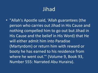 Jihad
• "Allah's Apostle said, ‘Allah guarantees (the
person who carries out Jihad in His Cause and
nothing compelled him to go out but Jihad in
His Cause and the belief in His Word) that He
will either admit him into Paradise
(Martyrdom) or return him with reward or
booty he has earned to his residence from
where he went out.’" (Volume 9, Book 93,
Number 555: Narrated Abu Huraira).
 