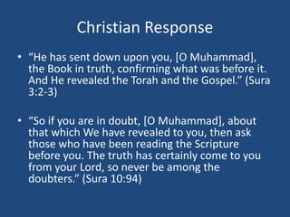 Christian Response
• “He has sent down upon you, [O Muhammad],
the Book in truth, confirming what was before it.
And He revealed the Torah and the Gospel.” (Sura
3:2-3)
• “So if you are in doubt, [O Muhammad], about
that which We have revealed to you, then ask
those who have been reading the Scripture
before you. The truth has certainly come to you
from your Lord, so never be among the
doubters.” (Sura 10:94)
 