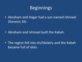 Beginnings
• Abraham and Hagar had a son named Ishmael
(Genesis 16)
• Abraham and Ishmael built the Kabah.
• The region fell into sin/idolatry and the Kabah
became full of idols.
 