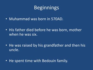 Beginnings
• Muhammad was born in 570AD.
• His father died before he was born, mother
when he was six.
• He was raised by his grandfather and then his
uncle.
• He spent time with Bedouin family.
 