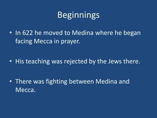 Beginnings
• In 622 he moved to Medina where he began
facing Mecca in prayer.
• His teaching was rejected by the Jews there.
• There was fighting between Medina and
Mecca.
 